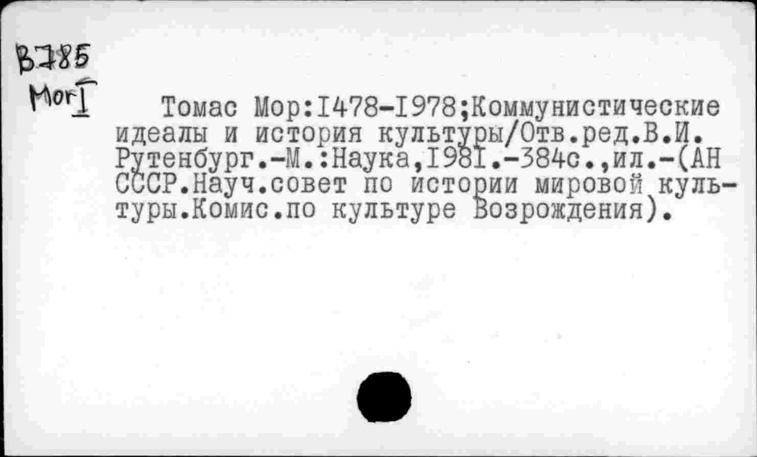 ﻿Томас Мор:1478-1978коммунистические идеалы и история культуры/Отв.ред.В.И. Рутенбург.-М.:Наука,1981.-384с.,ил.-(АН СССР.Науч.совет по истории мировой куль туры.Комис.по культуре Возрождения).